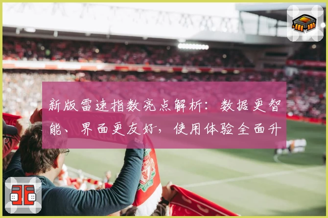 新版雷速指数亮点解析：数据更智能、界面更友好，使用体验全面升级