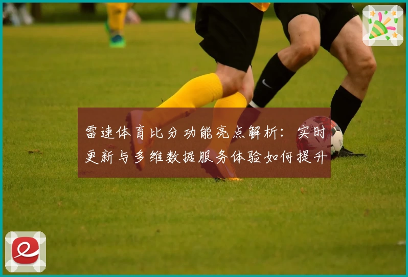 雷速体育比分功能亮点解析:实时更新与多维数据服务体验如何提升用户观赛乐趣