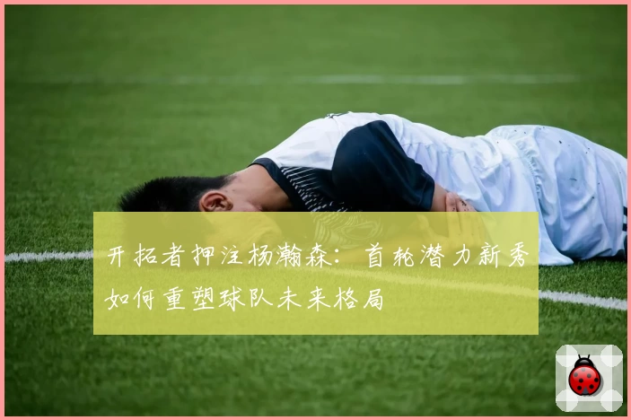 开拓者押注杨瀚森:首轮潜力新秀如何重塑球队未来格局