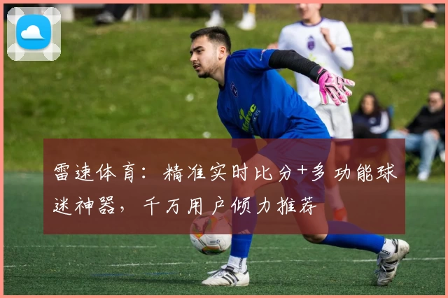 雷速体育：精准实时比分+多功能球迷神器，千万用户倾力推荐