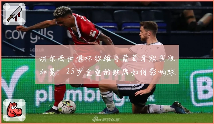 切尔西世俱杯称雄与葡萄牙欧国联加冕：25岁金童的缺席如何影响球队未来布局？