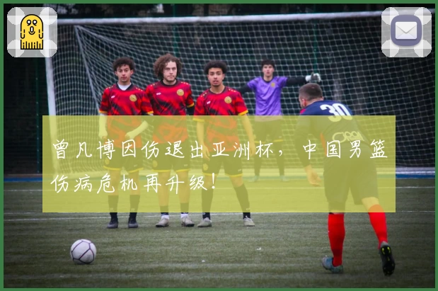 曾凡博因伤退出亚洲杯，中国男篮伤病危机再升级！