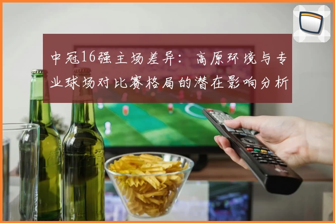 中冠16强主场差异：高原环境与专业球场对比赛格局的潜在影响分析