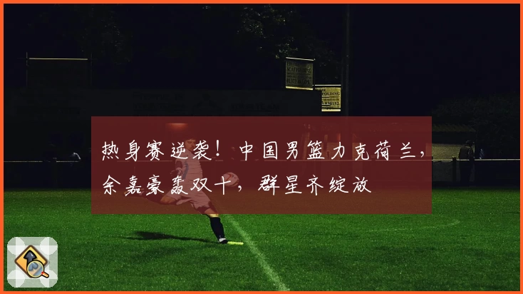 热身赛逆袭!中国男篮力克荷兰,余嘉豪轰双十,群星齐绽放
