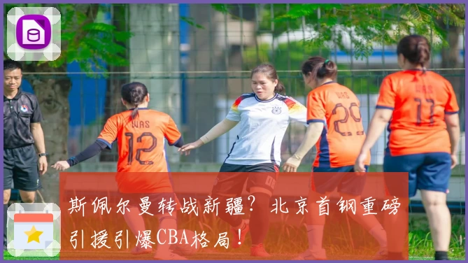 斯佩尔曼转战新疆?北京首钢重磅引援引爆CBA格局!