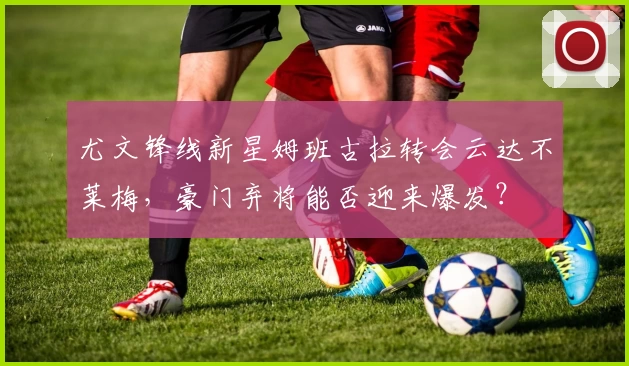 尤文锋线新星姆班古拉转会云达不莱梅，豪门弃将能否迎来爆发？
