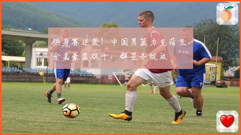 热身赛逆袭!中国男篮力克荷兰,余嘉豪轰双十,群星齐绽放
